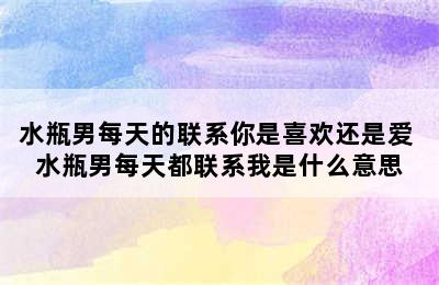 水瓶男每天的联系你是喜欢还是爱 水瓶男每天都联系我是什么意思